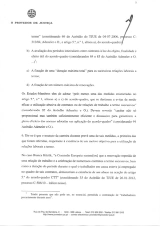 O PROVEDOR DE JUSTIÇA




            termo" (considerando 69 do Acórdão do TJUE de 04-07-2006, pr/cesso C-
             212/04, Adeneler e O., e artigo 5.°, n.° l, alínea a), do acordo-quadro)/

        b) A avaliação dos períodos intercalares entre contratos à luz do objeto, finalidade e
             efeito útil do acordo-quadro (considerandos 84 e 85 do Acórdão Adeneler e O.
             ...)7;

         c) A fixação de uma "duração máxima total" para as sucessivas relações laborais a
             termo;

         d) A fixação de um número máximo de renovações.

     Os Estados-Membros têm de adotar "pelo menos uma das medidas enumeradas no
     artigo 5.°, n.° l, alíneas a) a c) do acordo-quadro, que se destinem a evitar de modo
     eficaz a utilização abusiva de contratos ou de relações de trabalho a termo sucessivos"
     (considerando 92 do Acórdão Adeneler e O.). Devem revestir "caráter não só
     proporcional mas também suficientemente eficiente e dissuasivo para garantirem a
     plena eficácia das normas adotadas em aplicação do acordo-quadro" (considerando 94
     Acórdão Adeneler e O.).

     6. Dir-se-á que o estatuto da carreira docente prevê uma de tais medidas, a primeira das
     que foram referidas, respeitante à existência de um motivo objetivo para a utilização de
     relações laborais a termo.

     No caso Bianca Kiicíik, "a Comissão Europeia sustent[ou] que a renovação repetida de
     uma relação de trabalho e a celebração de numerosos contratos a termo sucessivos, bem
     como a duração do período durante o qual o trabalhador em causa esteve já empregado
     no quadro de tais contratos, demonstram a existência de um abuso na aceção do artigo
     5.° do acordo-quadro CTT" (considerando 35 do Acórdão do TJUE de 26-01-2012,
     processo C-586/10 - itálico nosso).


             Tendo presente que não pode ser, no essencial, permitida a contratação de "trabalhadores
     precariamente durante anos".




                Rua do Pau de Bandeira, 9 - 1249 - 088 Lisboa - Telef. 213 926 600-Telefax 213 961 243
                        http://www.provedor-jus.pt - correio electrónico: provedor@provedor-jus.pt
 