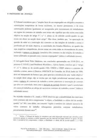 O PROVEDOR DE JUSTIÇA




     O Tribunal considerou que o "simples facto de um empregador ser obrigado a recorrer a
     substituições temporárias de forma recorrente, ou mesmo permanente, e de essas
     substituições poderem igualmente ser asseguradas pelo recrutamento de trabalhadores
     em regime de contratos de trabalho sem termo não significa que não exista uma razão
     objetiva na aceção do artigo 5.°, n.° l, alínea a), do referido acordo-quadro ou que
     exista um abuso na aceção deste artigo". Mas disse, também que, "na apreciação da
     questão de saber se a renovação dos contratos ou das relações de trabalho a termo é
     justificada por tal razão objetiva, as autoridades dos Estados-Membros, no quadro das
     suas respetivas competências, devem tomar em conta todas as circunstâncias da causa,
     incluindo o número e a duração cumulativa dos contratos ou das relações de trabalho a
     termo celebrados no passado com o mesmo empregador" (itálico e sublinhado nossos).

     O Advogado-Geral Niilo Jãàskinen, nas conclusões apresentadas em 15-09-2011, no
     processo C-313/10, Land Nordrhein-Westfalen c. Sylvia Jansen, concluiu que o "artigo
     5.°, n.° l, alínea a), do acordo-quadro CÊS, UNICE e CEEP relativo a contratos de
     trabalho a termo, anexo à Diretiva 1999/70/CE do Conselho, de 28 de Junho de 1999,
     deve ser interpretado de forma a que, para apreciar a existência de uma 'razão objetiva'
     na aceção deste artigo, não se exclua que um órgão jurisdicional nacional tenha em
     conta o número de contratos de trabalho a termo anteriores à renovação do contrato
     que deve ser controlado, bem como a duração do período durante o qual o assalariado
     em causa já trabalhou ao abrigo de sucessivos contratos de trabalho a termo" (itálico e
     sublinhado nosso).

     No Acórdão Adeneler e O., citado, o TJUE observou que a atendibilidade dos intervalos
     entre contratos não deve comprometer "o objeto, a finalidade e o efeito útil do acordo-
     quadro" (n.° 84): com efeito, um conceito "rígido e restritivo do carácter sucessivo de
     vários   contratos de trabalho            subsequentes       permitiria     contratar     trabalhadores
     precariamente durante anos"8.

              "Assim, o Tribunal de Justiça já considerou que uma disposição nacional que classifica como
     sucessivos apenas os contratos a termo separados por um intervalo de tempo inferior ou igual a 20 dias
     úteis é susceptível de comprometer o objeto, a finalidade e o efeito útil do acordo-quadro. (...) // Em




                Rua do Pau de Bandeira, 9 - 1249 - 088 Lisboa - Telef.213 926 600-Telefax 213 961 243
                        http://www.provedor-jus.pt - correio electrónico: provedor@provedor-jus.pt
 