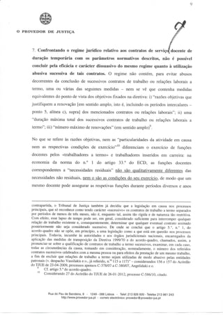 O PROVEDOR DE JUSTIÇA




     7. Confrontando o regime jurídico relativo aos contratos de serviço^ docente de
     duração temporária com os parâmetros normativos descritos, não é possível
     concluir pela eficácia e carácter dissuasivo do mesmo regime quanto à utilização
     abusiva sucessiva de tais contratos. O regime não contém, para evitar abusos
     decorrentes da conclusão de sucessivos contratos de trabalho ou relações laborais a
     termo, uma ou várias das seguintes medidas -- nem se vê que contenha medidas
     equivalentes do ponto de vista dos objetivos fixados na diretiva: i) "razões objetivas que
     justifiquem a renovação [em sentido amplo, isto é, incluindo os períodos intercalares -
     ponto 5, alínea c), supra] dos mencionados contratos ou relações laborais"; ii) uma
     "duração máxima total dos sucessivos contratos de trabalho ou relações laborais a
     termo"; iii) "número máximo de renovações" (em sentido amplo) .

     No que se refere às razões objetivas, nem as "particularidades da atividade em causa
     nem as respectivas condições de exercício"n diferenciam o exercício de funções
     docentes pelos «trabalhadores a termo» e trabalhadores inseridos em carreira: na
     economia da norma do n.° l do artigo 33.° do ECD, as funções docentes
     correspondentes a "necessidades residuais" não são qualitativamente diferentes das
     necessidades não residuais, nem o são as condições do seu exercício, de modo que um
     mesmo docente pode assegurar as respetivas funções durante períodos diversos e anos



     contrapartida, o Tribunal de Justiça também já decidiu que a legislação em causa nos processos
     principais, que só reconhece como tendo carácter «sucessivo» os contratos de trabalho a termo separados
     por períodos de menos de três meses, não é, enquanto tal, assim tão rígida e de natureza tão restritiva.
     Com efeito, esse lapso de tempo pode ser, em geral, considerado suficiente para interromper qualquer
     relação de trabalho existente e, consequentemente, determinar que qualquer eventual contrato assinado
     posteriormente não seja considerado sucessivo. De onde se conclui que o artigo 5.°, n.° l, do
     acordo-quadro não se opõe, em princípio, a uma legislação como a que está em questão nos processos
     principais. Todavia, incumbe às autoridades e aos órgãos jurisdicionais nacionais, encarregados da
     aplicação das medidas de transposição da Diretiva 1999/70 e do acordo-quadro, chamados, assim, a
     pronunciar-se sobre a qualificação de contratos de trabalho a termo sucessivos, examinar, em cada caso,
     todas as circunstâncias da causa, tomando em consideração, nomeadamente, o número dos referidos
     contratos sucessivos celebrados com a mesma pessoa ou para efeitos da prestação de um mesmo trabalho,
     a fim de excluir que relações de trabalho a termo sejam utilizadas de modo abusivo pelas entidades
     patronais (v. despacho Vassilakis e o., já referido, n.os 115 a 117)" - considerandos 156 e 157 do Acórdão
     do TJUE de 23-04-2009, processos apensos C-378/07 a C-380/07, Angelidaki e o.
              Cf. artigo 5.° do acordo-quadro.
              Considerando 27 do Acórdão do TJUE de 26-01-2012, processo C-586/10, citado.




                Rua do Pau de Bandeira, 9 - 1249 - 088 Lisboa - Telef. 213 926 600-Telefax 213 961 243
                        http://www.provedor-jus.pt - correio electrónico: provedor@provedor-jus.pt
 