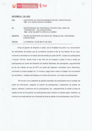 tt1.uraw1
·� Perú
INFORME N. 0
02- 2023
DEL : ASISTENTE DE GESTION BIENESTAR DEL PARTICIPANTE
TEC. ALY ODAR GARCIA HUAMAN
AL
ASUNTO
FECHA
'
: RESPONSABLE DE ASISTENCIA TECNICO DEL AREA DE
PROMOCION DE LURAWI PERU
ING. JOSE GILBERTO AREVALO NUÑEZ
: ENVÍO DE REPORTE DE INICIO DE TRABAJO DEL PROGRAMA
LURAWI PERU
: LA RAMADA, 30 DE MAYO del 2023
Tengo el agrado de dirigirme a usted, con la finalidad de poner a su conocimiento
las actividades de trabajo que se cumplieron durante el día de hoy Martes 30 de mayo,
iniciando la actividad con el saludo de bienvenida por parte del RT, a todos los participantes
y Equipo Técnico, dando inicio a las 8:00 am se empezó a pasar la lista a todos los
participantes por parte del Asistente de Gestión Bienestar del participante, seguidamente
se dio las charles de uso de EPP por parte del Ingeniero Jhonathan León Altamirano,
culminado la charla pasado los 15 minutos, luego fueron hacer el trabajo con el armando
de carretillas y trabajos de limpieza en el área de la pluma, con todos los participantes.
Mi función como asistente de gestión bienestar del participante hice el arreglo del
cartel de información, pegando el padrón de participantes, constancias de pólizas de
seguro, deberes y derechos de los participantes, etc.; seguidamente fui asistir al área de
trabajo donde se encuentran los participantes para verificar si hubiese algún incidente, se
culminó la jornada laboral con el llamado de lista de salida a los participantes a las 5:00 pm.
 