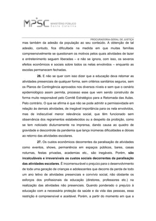 PROCURADORIA-GERAL DE JUSTIÇA
mas também da adesão da população ao seu conteúdo. A obtenção de tal
adesão, contudo, fica dificultada na medida em que muitas famílias
compreensivelmente se questionam os motivos pelos quais atividades de lazer
e entretenimento seguem liberadas – e não se ignora, com isso, os severos
efeitos econômicos e sociais sobre todos os nelas envolvidos – enquanto as
escolas permanecem fechadas.
26. E não se quer com isso dizer que a educação deva retomar as
atividades presenciais de qualquer forma, sem critérios sanitários seguros, sem
os Planos de Contingência aprovados nos diversos níveis e sem que o cenário
epidemiológico assim permita, processo esse que vem sendo construído de
forma muito responsável pelo Comitê Estratégico para a Retomada das Aulas.
Pelo contrário. O que se afirma é que não se pode admitir a permissividade em
relação às demais atividades, de inegável importância para os nela envolvidos,
mas de indiscutível menor relevância social, que têm funcionado sem
observância dos regramentos estabelecidos ou a despeito da proibição, como
se tem noticiado diuturnamente na imprensa, dando causa ao quadro de
gravidade e descontrole da pandemia que lança inúmeras dificuldades e óbices
ao retorno das atividades escolares.
27. Os custos econômicos decorrentes da paralisação de atividades
como eventos, shows, permanência em espaços públicos, bares, casas
noturnas, festas privadas, academias etc., são inegáveis. Porém, são
incalculáveis e irreversíveis os custos sociais decorrentes da paralisação
das atividades escolares. É incomensurável o prejuízo para o desenvolvimento
de toda uma geração de crianças e adolescentes que decorre da perda de todo
um ano letivo de atividades presenciais e convívio social, não obstante os
esforços dos profissionais da educação (diretores, professores etc.) na
realização das atividades não presenciais. Quando ponderado o prejuízo à
educação com a necessária proteção da saúde e da vida das pessoas, essa
restrição é compreensível e aceitável. Porém, a partir do momento em que a
 