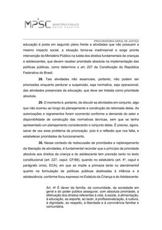 PROCURADORIA-GERAL DE JUSTIÇA
educação é posta em segundo plano frente a atividades que não possuem a
mesmo impacto social, a situação torna-se inadmissível e exige pronta
intervenção do Ministério Público na tutela dos direitos fundamentais de crianças
e adolescentes, que devem receber prioridade absoluta na implementação das
políticas públicas, como determina o art. 227 da Constituição da República
Federativa do Brasil.
28. Tais atividades não essenciais, portanto, não podem ser
priorizadas enquanto perdurar a suspensão, seja normativa, seja operacional,
das atividades presenciais da educação, que deve ser tratada como prioridade
absoluta.
29. O momento é, portanto, de discutir as atividades em conjunto, algo
que não ocorreu ao longo do planejamento e construção da retomada delas. As
autorizações e regramentos foram ocorrendo conforme a demanda do setor e
disponibilidade de construção das normativas técnicas, sem que se tenha
apresentado um planejamento considerando o conjunto delas. É preciso, agora,
sanar de vez esse problema de priorização, pois é a reflexão que nos falta, e
estabelecer prioridades de funcionamento.
30. Nesse contexto de rediscussão de prioridades e replanejamento
da liberação de atividades, é fundamental recordar que o princípio da prioridade
absoluta aos direitos da criança e do adolescente tem previsão tanto no texto
constitucional (art. 227, caput, CF/88), quando no estatutário (art. 4º, caput e
parágrafo único, ECA), em que se impõe a primazia tanto no atendimentof
quanto na formulação de políticas públicas destinadas à infância e à
adolescência, conforme ficou expresso no Estatuto da Criança e do Adolescente:
Art. 4o É dever da família, da comunidade, da sociedade em
geral e do poder público assegurar, com absoluta prioridade, a
efetivação dos direitos referentes à vida, à saúde, à alimentação,
à educação, ao esporte, ao lazer, à profissionalização, à cultura,
à dignidade, ao respeito, à liberdade e à convivência familiar e
comunitária.
 