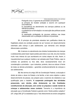 PROCURADORIA-GERAL DE JUSTIÇA
Parágrafo único. A garantia de prioridade compreende:
a) primazia de receber proteção e socorro em quaisquer
circunstâncias;
b) precedência de atendimento nos serviços públicos ou de
relevância pública;
c) preferência na formulação e na execução das políticas sociais
públicas;
d) destinação privilegiada de recursos públicos nas áreas
relacionadas com a proteção à infância e à juventude.
31. O princípio da prioridade absoluta tem justificativa diante da
fragilidade própria da condição peculiar de ser humano em desenvolvimento
ostentada pela criança e pelo adolescente, que demanda uma atenção
diferenciada e prioritária.
32. A demora no atendimento dos direitos fundamentais de crianças
e adolescentes pode trazer repercussões para toda a sua vida, de uma maneira
muito mais intensa do que aconteceria em outras etapas da vida. Assim, é
inquestionável que qualquer medida a ser adotada pelo Poder Público, seja no
contexto da pandemia ou fora dele, deve necessariamente levar em
consideração a prioridade – que é absoluta, portanto, deve se colocar à frente
de todas as demais prioridades – garantida constitucionalmente às crianças e
aos adolescentes.
33. Nos termos do artigo 205 da Constituição Federal, a educação é
direito de todos e dever do Estado e da família, e tem como objetivo o pleno
desenvolvimento da pessoa, seu preparo para o exercício da cidadania e sua
qualificação para o trabalho. A suspensão prolongada das atividades
presenciais, sem dúvida, afeta diretamente as três finalidades
constitucionais da educação, sem contar os prejuízos à saúde mental de
crianças e adolescentes nesse contexto. Tamanha é a importância da
educação que a Constituição Federal a garante como “direito público subjetivo”
(CF, artigo 208, §1º) e estabelece que o “não oferecimento do ensino obrigatório
 