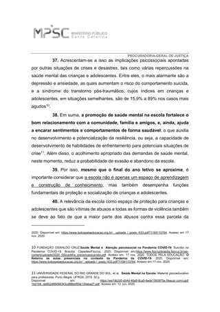 PROCURADORIA-GERAL DE JUSTIÇA
37. Acrescentam-se a isso as implicações psicossociais apontadas
por outras situações de crises e desastres, tais como várias repercussões na
saúde mental das crianças e adolescentes. Entre eles, o mais alarmante são a
depressão e ansiedade, as quais aumentam o risco do comportamento suicida,
e a síndrome do transtorno pós-traumático, cujos índices em crianças e
adolescentes, em situações semelhantes, são de 15,9% a 89% nos casos mais
agudos10.
38. Em suma, a promoção de saúde mental na escola fortalece o
bom relacionamento com a comunidade, família e amigos, e, ainda, ajuda
a encarar sentimentos e comportamentos de forma saudável, o que auxilia
no desenvolvimento e potencialização da resiliência, ou seja, a capacidade de
desenvolvimento de habilidades de enfrentamento para potenciais situações de
crise11. Além disso, o acolhimento apropriado das demandas de saúde mental,
neste momento, reduz a probabilidade de evasão e abandono da escola.
39. Por isso, mesmo que o final do ano letivo se aproxime, é
importante considerar que a escola não é apenas um espaço de aprendizagem
e construção de conhecimento, mas também desempenha funções
fundamentais de proteção e socialização de crianças e adolescentes.
40. A relevância da escola como espaço de proteção para crianças e
adolescentes que são vítimas de abusos e todas as formas de violência também
se deve ao fato de que a maior parte dos abusos contra essa parcela da
2020. Disponível em: https://www.todospelaeducacao.org.br/ _uploads /_posts /433.pdf?1194110764. Acesso em 17
nov. 2020.
10 FUNDAÇÃO OSWALDO CRUZ.Saúde Mental e Atenção psicossocial na Pandemia COVID-19: Suicídio na
Pandemia COVID-19. Brasília: Cepedes/Fiocruz, 2020. Disponível em:https://www.fiocruzbrasilia.fiocruz.br/wp-
content/uploads/2020 /05/cartilha_prevencaosuicidio.pdf. Acesso em: 17 nov. 2020. TODOS PELA EDUCAÇÃO. O
Retorno às aulas presenciais no contexto da Pandemia da COVID-19. 2020. Disponível em:
https://www.todospelaeducacao.org.br/ _uploads /_posts /433.pdf?1194110764. Acesso em 17 nov. 2020.
11 UNIVERSIDADE FEDERAL DO RIO GRANDE DO SUL, et al. Saúde Mental na Escola: Material psicoeducativo
para professores. Porto Alegre: UFRGS, 2019. 32 p.
Disponível em: https://ee7db2d5-dd4d-46a9-8ca5-6ede1593970e.filesusr.com/ugd/
1bd1b6_da952d88498343cd88bbf50e130aba27.pdf. Acesso em: 12. jun. 2020.
 