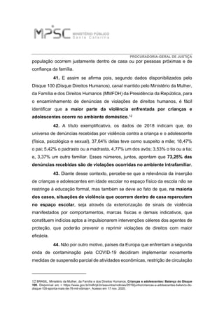 PROCURADORIA-GERAL DE JUSTIÇA
população ocorrem justamente dentro de casa ou por pessoas próximas e de
confiança da família.
41. E assim se afirma pois, segundo dados disponibilizados pelo
Disque 100 (Disque Direitos Humanos), canal mantido pelo Ministério da Mulher,
da Família e dos Direitos Humanos (MMFDH) da Presidência da República, para
o encaminhamento de denúncias de violações de direitos humanos, é fácil
identificar que a maior parte da violência enfrentada por crianças e
adolescentes ocorre no ambiente doméstico.12
42. A título exemplificativo, os dados de 2018 indicam que, do
universo de denúncias recebidas por violência contra a criança e o adolescente
(física, psicológica e sexual), 37,64% delas teve como suspeito a mãe; 18,47%
o pai; 5,42% o padrasto ou a madrasta, 4,77% um dos avós; 3,53% o tio ou a tia;
e, 3,37% um outro familiar. Esses números, juntos, apontam que 73,25% das
denúncias recebidas são de violações ocorridas no ambiente intrafamiliar.
43. Diante desse contexto, percebe-se que a relevância da inserção
de crianças e adolescentes em idade escolar no espaço físico da escola não se
restringe à educação formal, mas também se deve ao fato de que, na maioria
dos casos, situações de violência que ocorrem dentro de casa repercutem
no espaço escolar, seja através da exteriorização de sinais de violência
manifestados por comportamentos, marcas físicas e demais indicativos, que
constituem indícios aptos a impulsionarem intervenções céleres dos agentes de
proteção, que poderão prevenir e reprimir violações de direitos com maior
eficácia.
44. Não por outro motivo, países da Europa que enfrentam a segunda
onda de contaminação pela COVID-19 decidiram implementar novamente
medidas de suspensão parcial de atividades econômicas, restrição de circulação
12 BRASIL, Ministério da Mulher, da Família e dos Direitos Humanos. Crianças e adolescentes: Balanço do Disque
100. Disponível em < https://www.gov.br/mdh/pt-br/assuntos/noticias/2019/junho/criancas-e-adolescentes-balanco-do-
disque-100-aponta-mais-de-76-mil-vitimas>. Acesso em 17 nov. 2020.
 