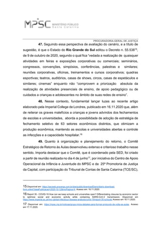 PROCURADORIA-GERAL DE JUSTIÇA
47. Seguindo essa perspectiva de avaliação do cenário, e a título de
sugestão, é que o Estado do Rio Grande do Sul editou o Decreto n. 55.53815,
de 9 de outubro de 2020, segundo o qual fica “vedada a realização de quaisquer
atividades em feiras e exposições corporativas ou comerciais; seminários,
congressos, convenções, simpósios, conferências, palestras e similares;
reuniões corporativas, oficinas, treinamentos e cursos corporativos; quadras
esportivas; teatros, auditórios, casas de shows, circos, casas de espetáculos e
similares; cinemas” enquanto não “comprovem a priorização absoluta da
realização de atividades presenciais de ensino, de apoio pedagógico ou de
cuidados a crianças e adolescentes no âmbito de suas redes de ensino”.
48. Nesse contexto, fundamental lançar luzes ao recente artigo
elaborado pela Imperial College de Londres, publicado em 16.11.2020 que, além
de reiterar os graves malefícios a crianças e jovens advindos dos fechamentos
de escolas e universidades, aborda a possibilidade de adoção de estratégia de
fechamento seletivo de 63 setores econômicos distintos, que otimizam a
produção econômica, mantendo as escolas e universidades abertas e controle
as infecções e a capacidade hospitalar.16
49. Quanto à organização e planejamento do retorno, o Comitê
Estratégico de Retorno às Aulas desenvolveu extenso e criterioso trabalho nesse
sentido. Importa destacar que o Comitê, que é coordenado pela SED, foi criado
a partir de reunião realizada no dia 4 de junho17, por iniciativa do Centro de Apoio
Operacional da Infância e Juventude do MPSC e da 25ª Promotoria de Justiça
da Capital, com participação do Tribunal de Contas de Santa Catarina (TCE/SC),
15 Disponível em: https://secweb.procergs.com.br/doe/public/downloadDiario/diario-download-
form.xhtml?dataPublicacao=2020-10-12&nroPagina=4. Acesso em: 16.11.2020.
16 Report 35 - COVID-19 How can we keep schools and universities open? Differentiating closures by economic sector
to optimize social and economic activity while containing SARS-CoV-2 transmission. Disponível em
https://www.imperial.ac.uk/mrc-global-infectious-disease-analysis/covid-19/report-35-schools/ Acesso em 18.11.2020.
17 Disponível em: https://mpsc.mp.br/noticias/grupo-inicia-debates-para-formar-protocolo-de-volta-as-aulas. Acesso
em 17.11.2020.
 