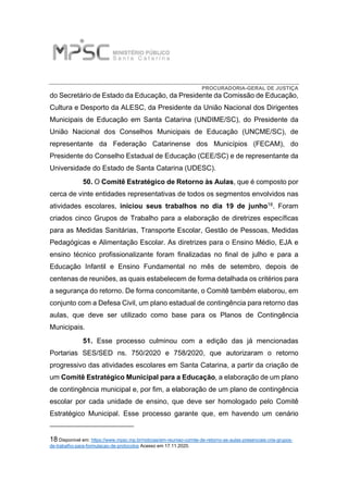 PROCURADORIA-GERAL DE JUSTIÇA
do Secretário de Estado da Educação, da Presidente da Comissão de Educação,
Cultura e Desporto da ALESC, da Presidente da União Nacional dos Dirigentes
Municipais de Educação em Santa Catarina (UNDIME/SC), do Presidente da
União Nacional dos Conselhos Municipais de Educação (UNCME/SC), de
representante da Federação Catarinense dos Municípios (FECAM), do
Presidente do Conselho Estadual de Educação (CEE/SC) e de representante da
Universidade do Estado de Santa Catarina (UDESC).
50. O Comitê Estratégico de Retorno às Aulas, que é composto por
cerca de vinte entidades representativas de todos os segmentos envolvidos nas
atividades escolares, iniciou seus trabalhos no dia 19 de junho18. Foram
criados cinco Grupos de Trabalho para a elaboração de diretrizes específicas
para as Medidas Sanitárias, Transporte Escolar, Gestão de Pessoas, Medidas
Pedagógicas e Alimentação Escolar. As diretrizes para o Ensino Médio, EJA e
ensino técnico profissionalizante foram finalizadas no final de julho e para a
Educação Infantil e Ensino Fundamental no mês de setembro, depois de
centenas de reuniões, as quais estabelecem de forma detalhada os critérios para
a segurança do retorno. De forma concomitante, o Comitê também elaborou, em
conjunto com a Defesa Civil, um plano estadual de contingência para retorno das
aulas, que deve ser utilizado como base para os Planos de Contingência
Municipais.
51. Esse processo culminou com a edição das já mencionadas
Portarias SES/SED ns. 750/2020 e 758/2020, que autorizaram o retorno
progressivo das atividades escolares em Santa Catarina, a partir da criação de
um Comitê Estratégico Municipal para a Educação, a elaboração de um plano
de contingência municipal e, por fim, a elaboração de um plano de contingência
escolar por cada unidade de ensino, que deve ser homologado pelo Comitê
Estratégico Municipal. Esse processo garante que, em havendo um cenário
18 Disponível em: https://www.mpsc.mp.br/noticias/em-reuniao-comite-de-retorno-as-aulas-presenciais-cria-grupos-
de-trabalho-para-formulacao-de-protocolos Acesso em 17.11.2020.
 