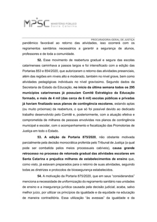 PROCURADORIA-GERAL DE JUSTIÇA
pandêmico favorável ao retorno das atividades, isso ocorrerá com os
regramentos sanitários necessários a garantir a segurança de alunos,
professores e de toda a comunidade.
52. Esse movimento de reabertura gradual e segura das escolas
catarinenses caminhava a passos largos e foi intensificado com a edição das
Portarias 853 e 854/2020, que autorizaram o retorno das atividades presenciais,
além das regiões em níveis alto e moderado, também no nível grave, bem como
atividades pedagógicas individuais no nível gravíssimo. Segundo dados da
Secretaria de Estado da Educação, no início da última semana todos os 295
municípios catarinenses já possuíam Comitê Estratégico da Educação
formado, e mais de 4 mil (das cerca de 6 mil) escolas públicas e privadas
já haviam finalizado seus planos de contingência escolares, estando aptas
(ou muito próximas) da reabertura, o que só foi possível devido ao dedicado
trabalho desenvolvido pelo Comitê e, posteriormente, com a atuação efetiva e
comprometida de milhares de pessoas envolvidas nos planos de contingência
municipal e escolar, com o acompanhamento e fiscalização das Promotorias de
Justiça em todo o Estado.
53. A edição da Portaria 875/2020, não obstante motivada
parcialmente pela decisão monocrática proferida pelo Tribunal de Justiça (a qual
pode ser combatida pelos meios processuais cabíveis), causa grande
retrocesso no processo de retomada gradual das atividades escolares em
Santa Catarina e prejudica milhares de estabelecimentos de ensino que,
como visto, já estavam preparados para o retorno de suas atividades, seguindo
todas as diretrizes e protocolos de biossegurança estabelecidos.
54. A motivação da Portaria 875/2020, que em seus “considerandos”
menciona a necessidade de uniformização do regramento sanitário nas unidades
de ensino e a insegurança jurídica causada pela decisão judicial, acaba, salvo
melhor juízo, por utilizar os princípios da igualdade e da equidade na educação
de maneira contraditória. Essa utilização “às avessas” da igualdade e da
 