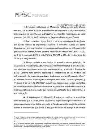 PROCURADORIA-GERAL DE JUSTIÇA
1. É função institucional do Ministério Público o zelo pelo efetivo
respeito dos Poderes Públicos e dos serviços de relevância pública aos direitos
assegurados na Constituição, promovendo as medidas necessárias às suas
garantias (art. 129, II, da Constituição da República Federativa do Brasil).
2. Por conta disso é que desde o início da situação de Emergência
em Saúde Pública de Importância Nacional o Ministério Público de Santa
Catarina vem acompanhando a condução da política pública de enfrentamento
pelo Estado de Santa Catarina, pautado nas diretrizes fixadas pela Lei n. 13.979,
de 6 de fevereiro de 2020, e pela Portaria MS/GM n. 356, de 11 de março de
2020, que a regulamenta.
3. Nesse período, e nos limites do exercício dessa atribuição, foi
instaurado o Procedimento Administrativo n. 09.2020.00002405-5. Desde então,
nos diversos expedientes e estudos confeccionados, o Ministério Público de
Santa Catarina tem sempre destacado a necessidade de as medidas de
enfrentamento da epidemia guardarem fundamento em “evidências científicas”
e “análises sobre as informações estratégicas em saúde”, como exigido pelo §
1º do art. 3º da Lei n. 13.979/20201. Inclusive destacando que, se tais elementos
de justificação do ato administrativo devem acompanhar a adoção da medida, a
mesma exigência de exposição das razões de justificação deve acompanhar a
sua revogação.
4. A intervenção do Ministério Público na matéria é impositiva
considerando que a saúde, como corolário da dignidade da pessoa humana, é
direito constitucional de todos, devendo o Estado garanti-lo mediante políticas
sociais e econômicas que visem à redução de risco de doença e de outros
1 Art. 3º Para enfrentamento da emergência de saúde pública de importância internacional decorrente do coronavírus,
as autoridades poderão adotar, no âmbito de suas competências, dentre outras, as seguintes medidas:
[…]
§ 1º As medidas previstas neste artigo somente poderão ser determinadas com base em evidências científicas e em
análises sobre as informações estratégicas em saúde e deverão ser limitadas no tempo e no espaço ao mínimo
indispensável à promoção e à preservação da saúde pública.
 