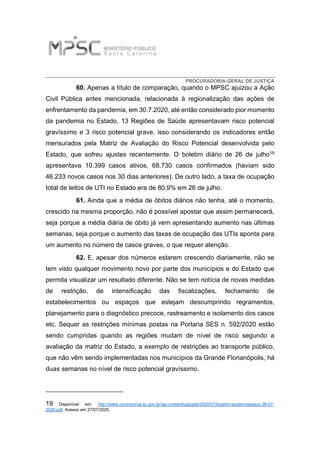 PROCURADORIA-GERAL DE JUSTIÇA
60. Apenas a título de comparação, quando o MPSC ajuizou a Ação
Civil Pública antes mencionada, relacionada à regionalização das ações de
enfrentamento da pandemia, em 30.7.2020, até então considerado pior momento
da pandemia no Estado, 13 Regiões de Saúde apresentavam risco potencial
gravíssimo e 3 risco potencial grave, isso considerando os indicadores então
mensurados pela Matriz de Avaliação do Risco Potencial desenvolvida pelo
Estado, que sofreu ajustes recentemente. O boletim diário de 26 de julho19
apresentava 10.399 casos ativos, 68.730 casos confirmados (haviam sido
46.233 novos casos nos 30 dias anteriores). De outro lado, a taxa de ocupação
total de leitos de UTI no Estado era de 80,9% em 26 de julho.
61. Ainda que a média de óbitos diários não tenha, até o momento,
crescido na mesma proporção, não é possível apostar que assim permanecerá,
seja porque a média diária de óbito já vem apresentando aumento nas últimas
semanas, seja porque o aumento das taxas de ocupação das UTIs aponta para
um aumento no número de casos graves, o que requer atenção.
62. E, apesar dos números estarem crescendo diariamente, não se
tem visto qualquer movimento novo por parte dos municípios e do Estado que
permita visualizar um resultado diferente. Não se tem notícia de novas medidas
de restrição, de intensificação das fiscalizações, fechamento de
estabelecimentos ou espaços que estejam descumprindo regramentos,
planejamento para o diagnóstico precoce, rastreamento e isolamento dos casos
etc. Sequer as restrições mínimas postas na Portaria SES n. 592/2020 estão
sendo cumpridas quando as regiões mudam de nível de risco segundo a
avaliação da matriz do Estado, a exemplo de restrições ao transporte público,
que não vêm sendo implementadas nos municípios da Grande Florianópolis, há
duas semanas no nível de risco potencial gravíssimo.
19 Disponível em: http://www.coronavirus.sc.gov.br/wp-content/uploads/2020/07/boletim-epidemiologico-26-07-
2020.pdf. Acesso em 27/07/2020.
 