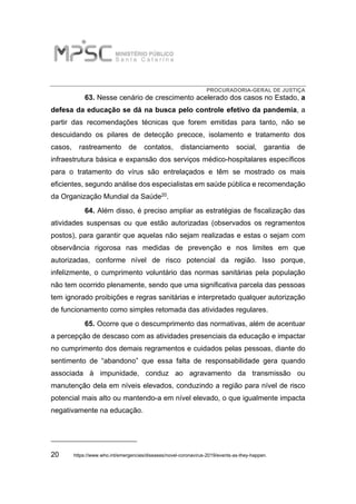 PROCURADORIA-GERAL DE JUSTIÇA
63. Nesse cenário de crescimento acelerado dos casos no Estado, a
defesa da educação se dá na busca pelo controle efetivo da pandemia, a
partir das recomendações técnicas que forem emitidas para tanto, não se
descuidando os pilares de detecção precoce, isolamento e tratamento dos
casos, rastreamento de contatos, distanciamento social, garantia de
infraestrutura básica e expansão dos serviços médico-hospitalares específicos
para o tratamento do vírus são entrelaçados e têm se mostrado os mais
eficientes, segundo análise dos especialistas em saúde pública e recomendação
da Organização Mundial da Saúde20.
64. Além disso, é preciso ampliar as estratégias de fiscalização das
atividades suspensas ou que estão autorizadas (observados os regramentos
postos), para garantir que aquelas não sejam realizadas e estas o sejam com
observância rigorosa nas medidas de prevenção e nos limites em que
autorizadas, conforme nível de risco potencial da região. Isso porque,
infelizmente, o cumprimento voluntário das normas sanitárias pela população
não tem ocorrido plenamente, sendo que uma significativa parcela das pessoas
tem ignorado proibições e regras sanitárias e interpretado qualquer autorização
de funcionamento como simples retomada das atividades regulares.
65. Ocorre que o descumprimento das normativas, além de acentuar
a percepção de descaso com as atividades presenciais da educação e impactar
no cumprimento dos demais regramentos e cuidados pelas pessoas, diante do
sentimento de “abandono” que essa falta de responsabilidade gera quando
associada à impunidade, conduz ao agravamento da transmissão ou
manutenção dela em níveis elevados, conduzindo a região para nível de risco
potencial mais alto ou mantendo-a em nível elevado, o que igualmente impacta
negativamente na educação.
20 https://www.who.int/emergencies/diseases/novel-coronavirus-2019/events-as-they-happen.
 