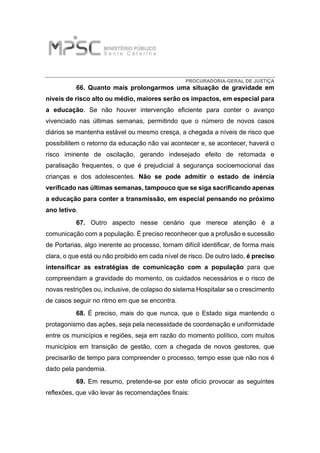 PROCURADORIA-GERAL DE JUSTIÇA
66. Quanto mais prolongarmos uma situação de gravidade em
níveis de risco alto ou médio, maiores serão os impactos, em especial para
a educação. Se não houver intervenção eficiente para conter o avanço
vivenciado nas últimas semanas, permitindo que o número de novos casos
diários se mantenha estável ou mesmo cresça, a chegada a níveis de risco que
possibilitem o retorno da educação não vai acontecer e, se acontecer, haverá o
risco iminente de oscilação, gerando indesejado efeito de retomada e
paralisação frequentes, o que é prejudicial à segurança socioemocional das
crianças e dos adolescentes. Não se pode admitir o estado de inércia
verificado nas últimas semanas, tampouco que se siga sacrificando apenas
a educação para conter a transmissão, em especial pensando no próximo
ano letivo.
67. Outro aspecto nesse cenário que merece atenção é a
comunicação com a população. É preciso reconhecer que a profusão e sucessão
de Portarias, algo inerente ao processo, tornam difícil identificar, de forma mais
clara, o que está ou não proibido em cada nível de risco. De outro lado, é preciso
intensificar as estratégias de comunicação com a população para que
compreendam a gravidade do momento, os cuidados necessários e o risco de
novas restrições ou, inclusive, de colapso do sistema Hospitalar se o crescimento
de casos seguir no ritmo em que se encontra.
68. É preciso, mais do que nunca, que o Estado siga mantendo o
protagonismo das ações, seja pela necessidade de coordenação e uniformidade
entre os municípios e regiões, seja em razão do momento político, com muitos
municípios em transição de gestão, com a chegada de novos gestores, que
precisarão de tempo para compreender o processo, tempo esse que não nos é
dado pela pandemia.
69. Em resumo, pretende-se por este ofício provocar as seguintes
reflexões, que vão levar às recomendações finais:
 