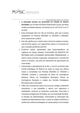 PROCURADORIA-GERAL DE JUSTIÇA
1. A educação precisa ser priorizada em relação às demais
atividades, por se tratar de direito fundamental e social, que fdeve
receber prioridade absoluta, nos termos do art. 227 da CF e art. 4º
do ECA;
2. Essa priorização deve ser não só normativa, pelo que é preciso
restabelecer as Portarias SES/SED ns. 853/2020 e 854/2020,
como operacional e prática;
3. Isso não significa que o retorno deva ocorrer de qualquer maneira,
mas de forma segura, com regramentos claros e no momento em
que a situação pandêmica permitir;
4. Conforme estudo apresentado pela Superintendência de
Vigilância em Saúde intitulado “AVALIAÇÃO DO IMPACTO DO
RETORNO DAS ATIVIDADES ESCOLARES PRESENCIAIS”, o
retorno requer processo organizado, planejamento e controle dos
casos no território, sob pena de representar de agravamento da
transmissão;
5. Organização e planejamento já se têm, o que foi construído pelo
Comitê Estratégico de Retorno às Aulas ao longo dos últimos
meses e consolidado nas Portarias SES/SES ns. 750/2020 e
778/2020, mediante a construção do Plano de Contingência
Estadual, Planos de Contingência Municipais, Planos de
Contingência Escolares e criação dos Comitês Estratégicos
Municipais para a Educação;
6. Falta-nos o controle dos casos e da curva de contágio, atualmente
ascendente, o que possibilita o retorno com segurança e
estabilidade, conforme os protocolos construídos. Para tanto é
necessário protagonismo do Estado, por sua Autoridade Sanitária,
na decisão da implementação, continuidade ou interrupção das
medidas de distanciamento físico, a partir de critérios científicos e
análise das melhores estratégias em saúde pública e da evolução
 