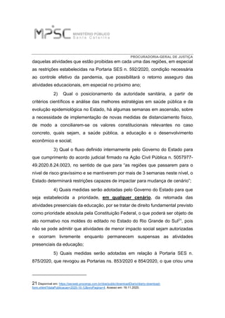 PROCURADORIA-GERAL DE JUSTIÇA
daquelas atividades que estão proibidas em cada uma das regiões, em especial
as restrições estabelecidas na Portaria SES n. 592/2020, condição necessária
ao controle efetivo da pandemia, que possibilitará o retorno asseguro das
atividades educacionais, em especial no próximo ano;
2) Qual o posicionamento da autoridade sanitária, a partir de
critérios científicos e análise das melhores estratégias em saúde pública e da
evolução epidemiológica no Estado, há algumas semanas em ascensão, sobre
a necessidade de implementação de novas medidas de distanciamento físico,
de modo a conciliarem-se os valores constitucionais relevantes no caso
concreto, quais sejam, a saúde pública, a educação e o desenvolvimento
econômico e social;
3) Qual o fluxo definido internamente pelo Governo do Estado para
que cumprimento do acordo judicial firmado na Ação Civil Pública n. 5057977-
49.2020.8.24.0023, no sentido de que para “as regiões que passarem para o
nível de risco gravíssimo e se mantiverem por mais de 3 semanas neste nível, o
Estado determinará restrições capazes de impactar para mudança de cenário”;
4) Quais medidas serão adotadas pelo Governo do Estado para que
seja estabelecida a prioridade, em qualquer cenário, da retomada das
atividades presenciais da educação, por se tratar de direito fundamental previsto
como prioridade absoluta pela Constituição Federal, o que poderá ser objeto de
ato normativo nos moldes do editado no Estado do Rio Grande do Sul21, pois
não se pode admitir que atividades de menor impacto social sejam autorizadas
e ocorram livremente enquanto permanecem suspensas as atividades
presenciais da educação;
5) Quais medidas serão adotadas em relação à Portaria SES n.
875/2020, que revogou as Portarias ns. 853/2020 e 854/2020, o que criou uma
21 Disponível em: https://secweb.procergs.com.br/doe/public/downloadDiario/diario-download-
form.xhtml?dataPublicacao=2020-10-12&nroPagina=4. Acesso em: 16.11.2020.
 