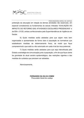 PROCURADORIA-GERAL DE JUSTIÇA
preterição da educação em relação às demais atividades não essenciais, em
especial considerando os fundamentos do estudo intitulado “AVALIAÇÃO DO
IMPACTO DO RETORNO DAS ATIVIDADES ESCOLARES PRESENCIAIS” e
da EM n. 01/20, ambos confeccionados pela Superintendência de Vigilância em
Saúde;
6) Quais medidas serão adotadas para que sejam mais bem
organizadas e apresentadas de forma clara à população as normativas que
estabelecem medidas de distanciamento físico, de modo que fique
compreensível o que está ou não autorizado em cada nível de risco potencial;
7) Quais medidas serão adotadas para que seja intensificada pelo
Estado a estratégia de comunicação junto à população, a fim de que fique ciente
da gravidade do atual cenário epidemiológico, das restrições vigentes e das
medidas de cuidados que precisam ser adotadas.
Atenciosamente,
FERNANDO DA SILVA COMIN
Procurador-Geral de Justiça
Assinado digitalmente por FERNANDO DA SILVA COMIN:
02229615971
DN: C=BR, O=ICP-Brasil, OU=Secretaria da Receita Federal do
Brasil - RFB, OU=RFB e-CPF A3, OU=(EM BRANCO),
OU=Autenticado por AR VALIDAR, CN=FERNANDO DA SILVA
COMIN:02229615971
Razão: Eu sou o autor deste documento
Localização: sua localização de assinatura aqui
Data: 2020-11-19 18:53:28
Foxit Reader Versão: 9.6.0
FERNANDO DA
SILVA COMIN:
02229615971
 
