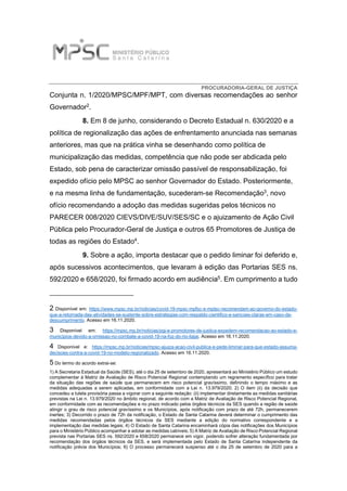 PROCURADORIA-GERAL DE JUSTIÇA
Conjunta n. 1/2020/MPSC/MPF/MPT, com diversas recomendações ao senhor
Governador2.
8. Em 8 de junho, considerando o Decreto Estadual n. 630/2020 e a
política de regionalização das ações de enfrentamento anunciada nas semanas
anteriores, mas que na prática vinha se desenhando como política de
municipalização das medidas, competência que não pode ser abdicada pelo
Estado, sob pena de caracterizar omissão passível de responsabilização, foi
expedido ofício pelo MPSC ao senhor Governador do Estado. Posteriormente,
e na mesma linha de fundamentação, sucederam-se Recomendação3, novo
ofício recomendando a adoção das medidas sugeridas pelos técnicos no
PARECER 008/2020 CIEVS/DIVE/SUV/SES/SC e o ajuizamento de Ação Civil
Pública pelo Procurador-Geral de Justiça e outros 65 Promotores de Justiça de
todas as regiões do Estado4.
9. Sobre a ação, importa destacar que o pedido liminar foi deferido e,
após sucessivos acontecimentos, que levaram à edição das Portarias SES ns.
592/2020 e 658/2020, foi firmado acordo em audiência5. Em cumprimento a tudo
2 Disponível em: https://www.mpsc.mp.br/noticias/covid-19-mpsc-mpfsc-e-mptsc-recomendam-ao-governo-do-estado-
que-a-retomada-das-atividades-se-sustente-sobre-estrategias-com-respaldo-cientifico-e-sancoes-claras-em-caso-de-
descumprimento. Acesso em 16.11.2020.
3 Disponível em: https://mpsc.mp.br/noticias/pgj-e-promotores-de-justica-expedem-recomendacao-ao-estado-e-
municipios-devido-a-omissao-no-combate-a-covid-19-na-foz-do-rio-itajai. Acesso em 16.11.2020.
4 Disponível e: https://mpsc.mp.br/noticias/mpsc-ajuiza-acao-civil-publica-e-pede-liminar-para-que-estado-assuma-
decisoes-contra-a-covid-19-no-modelo-regionalizado. Acesso em 16.11.2020.
5 Do termo do acordo extrai-se:
1) A Secretaria Estadual da Saúde (SES), até o dia 25 de setembro de 2020, apresentará ao Ministério Público um estudo
complementar à Matriz de Avaliação de Risco Potencial Regional contemplando um regramento específico para tratar
da situação das regiões de saúde que permanecem em risco potencial gravíssimo, definindo o tempo máximo e as
medidas adequadas a serem aplicadas, em conformidade com a Lei n. 13.979/2020; 2) O item (ii) da decisão que
concedeu a tutela provisória passa a vigorar com a seguinte redação: (ii) implementar diretamente as medidas sanitárias
previstas na Lei n. 13.979/2020 no âmbito regional, de acordo com a Matriz de Avaliação de Risco Potencial Regional,
em conformidade com as recomendações e no prazo indicado pelos órgãos técnicos da SES quando a região de saúde
atingir o grau de risco potencial gravíssimo e os Municípios, após notificação com prazo de até 72h, permanecerem
inertes; 3) Decorrido o prazo de 72h da notificação, o Estado de Santa Catarina deverá determinar o cumprimento das
medidas recomendadas pelos órgãos técnicos da SES mediante a edição do normativo correspondente e a
implementação das medidas legais; 4) O Estado de Santa Catarina encaminhará cópia das notificações dos Municípios
para o Ministério Público acompanhar e adotar as medidas cabíveis; 5) A Matriz de Avaliação de Risco Potencial Regional
prevista nas Portarias SES ns. 592/2020 e 658/2020 permanece em vigor, podendo sofrer alteração fundamentada por
recomendação dos órgãos técnicos da SES, e será implementada pelo Estado de Santa Catarina independente da
notificação prévia dos Municípios; 6) O processo permanecerá suspenso até o dia 25 de setembro de 2020 para a
 