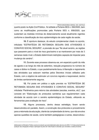 PROCURADORIA-GERAL DE JUSTIÇA
quanto posto na Ação Civil Pública , foi editada a Portaria SES n. 592/2020, bem
como as modificações promovidas pela Portaria SES n. 658/2020, que
sustentam as medidas mínimas de distanciamento social atualmente vigentes
conforme a classificação de risco epidemiológico de cada região de saúde.
10. É oportuno destacar, do estudo complementar citado no acordo,
intitulado “ESTRATÉGIA DE RETOMADA SEGURA DAS ATIVIDADES E
CONVÍVIO SOCIAL SEGURO”, a previsão de que “No atual cenário, as regiões
que passarem para o nível de risco gravíssimo e se mantiverem por mais de 3
semanas neste nível, o Estado determinará restrições capazes de impactar para
mudança de cenário”.
11. Durante esse processo observou-se, em especial a partir do mês
de agosto e ao longo do mês de setembro, redução progressiva no número de
casos e óbitos no Estado, o que paulatinamente levou à liberação e regramento
das atividades que estavam restritas pelos Decretos iniciais editados pelo
Estado, com o objetivo de estimular um convívio regrado e responsável, dentro
de limites sanitariamente seguros.
12. Foi posta em prática a ação prevista na “ESTRATÉGIA DE
RETOMADA SEGURA DAS ATIVIDADES E CONVÍVIO SOCIAL SEGURO”
intitulada “Parâmetros para retorno das atividades (escolas, eventos, etc)”, que
consiste em “Elaboração de protocolos sanitários que regulamentem cada
atividade de acordo com o cenário epidemiológico do Estado, utilizando as
ferramentas para avaliação de risco”.
13. Alguns processos, dentro dessa estratégia, foram sendo
desenvolvidos em paralelo. Assim, a construção dos protocolos e procedimento
para a retomada da educação, diante da complexidade do tema, que não envolve
apenas questões de saúde, como também pedagógicas e outras, desenvolveu-
deliberação do Ministério Público acerca do estudo que será elaborado pelos técnicos da SES; 7) O descumprimento de
qualquer das obrigações enseja a aplicação da pena de multa fixada na decisão que concedeu a tutela provisória.
 