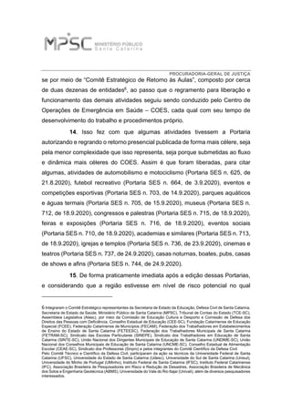 PROCURADORIA-GERAL DE JUSTIÇA
se por meio de “Comitê Estratégico de Retorno às Aulas”, composto por cerca
de duas dezenas de entidades6, ao passo que o regramento para liberação e
funcionamento das demais atividades seguiu sendo conduzido pelo Centro de
Operações de Emergência em Saúde – COES, cada qual com seu tempo de
desenvolvimento do trabalho e procedimentos próprio.
14. Isso fez com que algumas atividades tivessem a Portaria
autorizando e regrando o retorno presencial publicada de forma mais célere, seja
pela menor complexidade que isso representa, seja porque submetidas ao fluxo
e dinâmica mais céleres do COES. Assim é que foram liberadas, para citar
algumas, atividades de automobilismo e motociclismo (Portaria SES n. 625, de
21.8.2020), futebol recreativo (Portaria SES n. 664, de 3.9.2020), eventos e
competições esportivas (Portaria SES n. 703, de 14.9.2020), parques aquáticos
e águas termais (Portaria SES n. 705, de 15.9.2020), museus (Portaria SES n.
712, de 18.9.2020), congressos e palestras (Portaria SES n. 715, de 18.9.2020),
feiras e exposições (Portaria SES n. 716, de 18.9.2020), eventos sociais
(Portaria SES n. 710, de 18.9.2020), academias e similares (Portaria SES n. 713,
de 18.9.2020), igrejas e templos (Portaria SES n. 736, de 23.9.2020), cinemas e
teatros (Portaria SES n. 737, de 24.9.2020), casas noturnas, boates, pubs, casas
de shows e afins (Portaria SES n. 744, de 24.9.2020).
15. De forma praticamente imediata após a edição dessas Portarias,
e considerando que a região estivesse em nível de risco potencial no qual
6 Integraram o Comitê Estratégico representantes da Secretaria de Estado da Educação, Defesa Civil de Santa Catarina,
Secretaria de Estado da Saúde, Ministério Público de Santa Catarina (MPSC), Tribunal de Contas do Estado (TCE-SC),
Assembleia Legislativa (Alesc), por meio da Comissão de Educação Cultura e Desporto e Comissão de Defesa dos
Direitos das Pessoas com Deficiência, Conselho Estadual de Educação (CEE-SC), Fundação Catarinense de Educação
Especial (FCEE), Federação Catarinense de Municípios (FECAM), Federação dos Trabalhadores em Estabelecimentos
de Ensino do Estado de Santa Catarina (FETEESC), Federação dos Trabalhadores Municipais de Santa Catarina
(FETRAM-SC), Sindicato das Escolas Particulares (SINEPE), Sindicato dos Trabalhadores em Educação de Santa
Catarina (SINTE-SC), União Nacional dos Dirigentes Municipais de Educação de Santa Catarina (UNDIME-SC), União
Nacional dos Conselhos Municipais de Educação de Santa Catarina (UNCME-SC), Conselho Estadual de Alimentação
Escolar (CEAE-SC), Sindicato dos Professores (Sinpro) e pelos integrantes do Comitê Científico da Defesa Civil.
Pelo Comitê Técnico e Científico da Defesa Civil, participaram da ação os técnicos da Universidade Federal de Santa
Catarina (UFSC), Universidade do Estado de Santa Catarina (Udesc), Universidade do Sul de Santa Catarina (Unisul),
Universidade do Minho de Portugal (UMinho), Instituto Federal de Santa Catarina (IFSC), Instituto Federal Catarinense
(IFC), Associação Brasileira de Pesquisadores em Risco e Redução de Desastres, Associação Brasileira de Mecânica
dos Solos e Engenharia Geotécnica (ABMS), Universidade do Vale do Rio Itajaí (Univali), além de diversos pesquisadores
interessados.
 