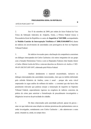 PROCURADORIA GERAL DA REPÚBLICA
                                                                         2
OFÍCIO PGR/GAB/Nº 707
__________________________________________________________________________


2.                  Em 15 de setembro de 2009, por ordem do Juízo Federal da Vara
Única da Subseção Judiciária de Anápolis, Goiás, a Polícia Federal trouxe à
Procuradoria-Geral da República os autos do Inquérito nº 042/2008, acompanhados
da Medida Cautelar de Interceptação Telefônica nº 2008.35.00.000871-4, diante
de indícios do envolvimento de autoridades com prerrogativa de foro no Supremo
Tribunal Federal.


3.                  Os indícios invocados para a declinação de competência consistiam
em diálogos interceptados de Carlos Cachoeira e de outros integrantes do seu grupo
com o Senador Demóstenes Torres e com os Deputados Federais João Sandes Júnior
e Carlos Alberto Leréia da Silva e estavam descritos no Relatório de Análise nº 005-
09-OV-DICINT-DIP-DPF, elaborado pela Polícia Federal.


4.                  Analisei detidamente o material encaminhado, inclusive os
diálogos interceptados das autoridades mencionadas, claro que no âmbito delimitado
pelo referido Relatório de Análise, como é usual – porque não seria viável
empreender às cegas análise de milhares de áudios – e constatei que não havia fato
penalmente relevante que pudesse ensejar a instauração de inquérito no Supremo
Tribunal Federal, especialmente rigoroso na exigência de indícios concretos da
prática de crime para autorizar a formalização de procedimento investigatório e
diligências invasivas da privacidade do cidadão.


5.                  Os fatos relacionados pela autoridade policial, apesar de graves –
uma vez que indicavam uma relação no mínimo promíscua dos parlamentares com os
então investigados, notadamente com Carlos Cachoeira –, não adentravam a seara
penal, situando-se, ainda, no campo ético.
 