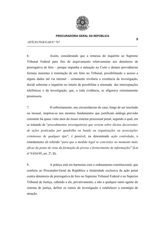 PROCURADORIA GERAL DA REPÚBLICA
                                                                         3
OFÍCIO PGR/GAB/Nº 707
__________________________________________________________________________


6.                  Assim, considerando que a remessa do inquérito ao Supremo
Tribunal Federal para fins de arquivamento relativamente aos detentores de
prerrogativa de foro – porque impunha a autuação na Corte e demais providências
formais inerentes à tramitação de um feito no Tribunal, possibilitando o acesso a
alguns dados até via internet – certamente revelaria a existência da investigação,
decidi sobrestar o inquérito no intuito de possibilitar a retomada das interceptações
telefônicas e da investigação, que, a toda evidência, se afigurava extremamente
promissora.


7.                  O sobrestamento, nas circunstâncias do caso, longe de ser inusitado
ou inusual, inspirou-se nos mesmos fundamentos que justificam análoga previsão
constante há quase vinte anos do nosso sistema processual penal, segundo a qual, em
se tratando de “procedimentos investigatórios que versem sobre ilícitos decorrentes
de ações praticadas por quadrilha ou bando ou organizações ou associações
criminosas de qualquer tipo”, é possível, na denominada ação controlada, o
retardamento ali referido “para que a medida legal se concretize no momento mais
eficaz do ponto de vista da formação de provas e fornecimento de informações” (Lei
nº 9.034/95, art. 2º, II).


8.                  A prática está em harmonia com o ordenamento constitucional, que
conferiu ao Procurador-Geral da República a titularidade exclusiva da ação penal
contra detentores de prerrogativa de foro no Supremo Tribunal Federal e no Superior
Tribunal de Justiça, cabendo a ele, privativamente, e não a qualquer outro agente do
sistema de justiça, definir os rumos da investigação e estabelecer a estratégia de
atuação.
 