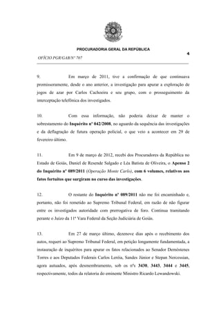 PROCURADORIA GERAL DA REPÚBLICA
                                                                         4
OFÍCIO PGR/GAB/Nº 707
__________________________________________________________________________


9.                  Em março de 2011, tive a confirmação de que continuava
promissoramente, desde o ano anterior, a investigação para apurar a exploração de
jogos de azar por Carlos Cachoeira e seu grupo, com o prosseguimento da
interceptação telefônica dos investigados.


10.                 Com essa informação, não poderia deixar de manter o
sobrestamento do Inquérito nº 042/2008, no aguardo da sequência das investigações
e da deflagração de futura operação policial, o que veio a acontecer em 29 de
fevereiro último.


11.                 Em 9 de março de 2012, recebi dos Procuradores da República no
Estado de Goiás, Daniel de Resende Salgado e Léa Batista de Oliveira, o Apenso 2
do Inquérito nº 089/2011 (Operação Monte Carlo), com 6 volumes, relativos aos
fatos fortuitos que surgiram no curso das investigações.


12.                 O restante do Inquérito nº 089/2011 não me foi encaminhado e,
portanto, não foi remetido ao Supremo Tribunal Federal, em razão de não figurar
entre os investigados autoridade com prerrogativa de foro. Continua tramitando
perante o Juízo da 11ª Vara Federal da Seção Judiciária de Goiás.


13.                 Em 27 de março último, dezenove dias após o recebimento dos
autos, requeri ao Supremo Tribunal Federal, em petição longamente fundamentada, a
instauração de inquéritos para apurar os fatos relacionados ao Senador Demóstenes
Torres e aos Deputados Federais Carlos Leréia, Sandes Júnior e Stepan Nercessian,
agora autuados, após desmembramento, sob os nºs 3430, 3443, 3444 e 3445,
respectivamente, todos da relatoria do eminente Ministro Ricardo Lewandowski.
 