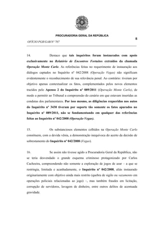PROCURADORIA GERAL DA REPÚBLICA
                                                                         5
OFÍCIO PGR/GAB/Nº 707
__________________________________________________________________________


14.             Destaco que tais inquéritos foram instaurados com apoio
exclusivamente no Relatório de Encontros Fortuitos extraídos da chamada
Operação Monte Carlo. As referências feitas no requerimento de instauração aos
diálogos captados no Inquérito nº 042/2008 (Operação Vegas) não significam
evidentemente o reconhecimento de sua relevância penal. Ao contrário: tiveram por
objetivo apenas contextualizar os fatos, complementados pelos novos elementos
trazidos pelo Apenso 2 do Inquérito nº 089/2011 (Operação Monte Carlo), de
modo a permitir ao Tribunal a compreensão do cenário em que estavam inseridas as
condutas dos parlamentares. Por isso mesmo, as diligências requeridas nos autos
do Inquérito nº 3430 tiveram por suporte tão somente os fatos apurados no
Inquérito nº 089/2011, não se fundamentando em qualquer das referências
feitas ao Inquérito nº 042/2008 (Operação Vegas).


15.             Os substanciosos elementos colhidos na Operação Monte Carlo
constituem, com a devida vênia, a demonstração inequívoca do acerto da decisão de
sobrestamento do Inquérito nº 042/2008 (Vegas).


16.             Se assim não tivesse agido a Procuradoria Geral da República, não
se teria desvendado o grande esquema criminoso protagonizado por Carlos
Cachoeira, compreendendo não somente a exploração de jogos de azar – a que se
restringia, limitada e acanhadamente, o Inquérito nº 042/2008, aliás instaurado
originariamente com objetivo ainda mais restrito (quebra de sigilo ou vazamento em
operações policiais relacionadas ao jogo) –, mas também fraudes em licitação,
corrupção de servidores, lavagem de dinheiro, entre outros delitos de acentuada
gravidade.
 