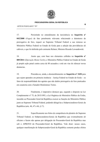 PROCURADORIA GERAL DA REPÚBLICA
                                                                         6
OFÍCIO PGR/GAB/Nº 707
__________________________________________________________________________


17.               Persistindo no entendimento da inexistência no Inquérito nº
042/2008 (Vegas) de fato penalmente relevante relacionado a detentores de
prerrogativa de foro, requeri ao Supremo Tribunal Federal a sua remessa ao
Ministério Público Federal no Estado de Goiás para a adoção das providências ali
cabíveis, o que foi deferido pelo eminente Relator, Ministro Ricardo Lewandowski.


18.               Anoto que, com base nos elementos colhidos no Inquérito nº
089/2011 (Operação Monte Carlo), o Ministério Público Federal no Estado de Goiás
já propôs ação penal contra cerca de 80 acusados e está em vias de oferecer novas
denúncias.


19.               Procedeu-se, ainda, a desmembramento no Inquérito nº 3430 para
que sejam apurados em primeira instância – Justiça Federal no Estado de Goiás – os
fatos de responsabilidade dos agentes que não detêm prerrogativa de foro praticados
em coautoria com o Senador Demóstenes Torres.


20.               Finalmente, é imperativo destacar que, segundo o disposto na Lei
Complementar nº 75, de 20/5/1993, a Lei Orgânica do Ministério Público da União,
incumbe ao Procurador Geral da República exercer as funções do Ministério Público
junto ao Supremo Tribunal Federal, podendo delegá-las a Subprocuradores-Gerais da
República (arts. 46, 47 e 66, § 1º).


21.               Especificamente nos feitos de competência do plenário do Supremo
Tribunal Federal, os Subprocuradores-Gerais da República que eventualmente ali
oficiam o fazem não apenas por delegação do Procurador-Geral da República mas
sob o APROVO do Procurador-Geral da República. Vale dizer: nesses casos,
qualquer manifestação de Subprocurador-Geral da República somente produz efeitos
 