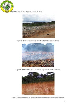 2
ANEXOS: Fotos da situação atual do lixão do Itariri.
Figura 1 – Entrada do aterro totalmente coberta de resíduos sólidos.
Figura 2 – Material disposto a céu aberto e queima de resíduos sólidos.
Figura 3 – Recortes em Áreas de Preservação Permanente e supressão de vegetação nativa.
 