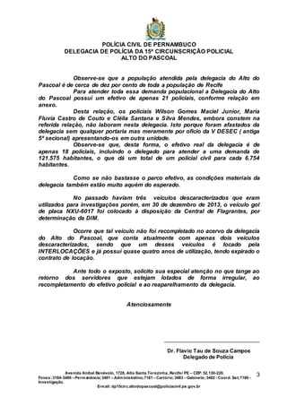 POLÍCIA CIVIL DE PERNAMBUCO
DELEGACIA DE POLÍCIA DA 15ª CIRCUNSCRIÇÃO POLICIAL
ALTO DO PASCOAL
Avenida Aníbal Benévolo, 1728, Alto Santa Terezinha, Recife/ PE – CEP: 52.130-220.
Fones:3184-3480 – Permanência;3481 – Administrativo;7161 – Cartório;3483 – Gabinete;3482 - Coord. Set;7160 -
Investigação.
E-mail: dp15circ.altodopascoal@policiacivil.pe.gov.br
3
Observe-se que a população atendida pela delegacia do Alto do
Pascoal é de cerca de dez por cento de toda a população de Recife
Para atender toda essa demanda populacional a Delegacia do Alto
do Pascoal possui um efetivo de apenas 21 policiais, conforme relação em
anexo.
Desta relação, os policiais Wilson Gomes Maciel Junior, Maria
Fluvia Castro de Couto e Clélia Santana e Silva Mendes, embora constem na
referida relação, não laboram nesta delegacia. Isto porque foram afastados da
delegacia sem qualquer portaria mas meramente por ofício da V DESEC ( antiga
5ª secional) apresentando-os em outra unidade.
Observe-se que, desta forma, o efetivo real da delegacia é de
apenas 18 policiais, incluindo o delegado para atender a uma demanda de
121.575 habitantes, o que dá um total de um policial civil para cada 6.754
habitantes.
Como se não bastasse o parco efetivo, as condições materiais da
delegacia também estão muito aquém do esperado.
No passado haviam três veículos descaracterizados que eram
utilizados para investigações porém, em 30 de dezembro de 2013, o veículo gol
de placa NXU-6017 foi colocado à disposição da Central de Flagrantes, por
determinação da DIM.
Ocorre que tal veículo não foi recompletado no acervo da delegacia
do Alto do Pascoal, que conta atualmente com apenas dois veículos
descaracterizados, sendo que um desses veículos é locado pela
INTERLOCAÇÕES e já possui quase quatro anos de utilização, tendo expirado o
contrato de locação.
Ante todo o exposto, solicito sua especial atenção no que tange ao
retorno dos servidores que estejam lotados de forma irregular, ao
recompletamento do efetivo policial e ao reaparelhamento da delegacia.
Atenciosamente
Dr. Flavio Tau de Souza Campos
Delegado de Polícia
 