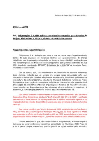 Estância de Piraju (SP), 11 de abril de 2011.




Ofício ...../2011


Ref.: Informações à ANEEL sobre a autorização concedida para Estudos de
Projeto Básico da PCH Piraju II, situada no rio Paranapanema



Prezado Senhor Superintendente,

        Dirigimo-nos à V. Senhoria para reiterar que se conste nesta Superintendência,
dentro de suas atividades de hidrologia relativas aos aproveitamentos de energia
hidrelétrica, que é protegido por legislação pertinente e vigente (ANEXO) a utilização para
fins hidroenergéticos do trecho do rio Paranapanema, com potência estimada de 28,5
MW, situado às coordenadas 23°09'15" de Latitude Sul e 49°24'33" de Longitude Oeste,
localizado na sub-bacia 64.

        Que se conste, pois, tais impedimentos no inventário de potencial hidrelétrico
desta Agência, evitando que de tempos em tempos nossa comunidade sofra com
discussões já deliberadas favorável e legalmente à conservação dos últimos quilômetros de
leito natural do rio Paranapanama, situados no Município da Estância Turística de Piraju.
Acrescente-se que a opção da comunidade, refletida nas referidas leis, não somente visa à
preservação do patrimônio ambiental, arqueológico e histórico do respectivo intervalo,
como também ao desenvolvimento das atividades sócio-econômicas e esportivas, já
existentes, e ao maior aproveitamento turístico desse mesmo trecho do rio.

        Que conste também o indeferimento do licenciamento ambiental pela Secretaria
Estadual do Meio Ambiente de São Paulo “DAIA-SEMA-SP DOU SP 12-6-2003 “– justificado
pelo fato de a obra prevista ser incompatível com as normas municipais vigentes e da
impossibilidade de emissão de certidão de uso do solo pela prefeitura da Estãncia Turistica
de Piraju.

       Que conste também, que “em 13 de junho de 2006, a Agência Nacional de Águas –
ANA, por meio de FAX com cópia da Resolução ANA no 212, de 2006, informou à ANEEL
que suspendeu os efeitos da Resolução ANA no 460, de 2003, a qual declarou a reserva de
disponibilidade hídrica da PCH Piraju II” , conforme Relatório ANEEL area20091860 anexo.

      Cumpre exemplificar que, afora contrapartidas insignificantes, a última empresa,
detentora de empreendimento hidrelétrico consolidado no Município (PCH Piraju I),
a duras penas cumpre, mesmo sob pressão judicial em ações movidas pelo Ministério
 