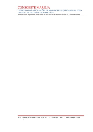 CONSOESTE MARILIA
CONSELHO DAS ASSOCIAÇÕES DE MORADORES E ENTIDADES DA ZONA
OESTE E CENTRO OESTE DE MARILIA SP.
Reuniões todas as primeiras sextas feiras do mês na Casa do pequeno cidadão IV – Bairro Coimbra.




RUA FRANCISCO MOTOLAR BUIL N° 175 – JARDIM CAVALLARI – MARILIA SP
     2
 