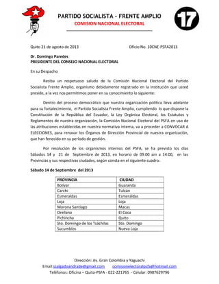 PARTIDO SOCIALISTA – FRENTE AMPLIO
COMISION NACIONAL ELECTORAL
____________________________________________
Quito 21 de agosto de 2013 Oficio No. 10CNE-PSFA2013
Dr. Domingo Paredes
PRESIDENTE DEL CONSEJO NACIONAL ELECTORAL
En su Despacho
Reciba un respetuoso saludo de la Comisión Nacional Electoral del Partido
Socialista Frente Amplio, organismo debidamente registrado en la Institución que usted
preside, a la vez nos permitimos poner en su conocimiento lo siguiente:
Dentro del proceso democrático que nuestra organización política lleva adelante
para su fortalecimiento, el Partido Socialista Frente Amplio, cumpliendo lo que dispone la
Constitución de la República del Ecuador, la Ley Orgánica Electoral, los Estatutos y
Reglamentos de nuestra organización, la Comisión Nacional Electoral del PSFA en uso de
las atribuciones establecidas en nuestra normativa interna, va a proceder a CONVOCAR A
ELECCIONES, para renovar los Órganos de Dirección Provincial de nuestra organización,
que han fenecido en su período de gestión.
Por resolución de los organismos internos del PSFA, se ha previsto los días
Sábados 14 y 21 de Septiembre de 2013, en horario de 09:00 am a 14:00, en las
Provincias y sus respectivas ciudades, según consta en el siguiente cuadro:
Sábado 14 de Septiembre del 2013
PROVINCIA CIUDAD
Bolívar Guaranda
Carchi Tulcán
Esmeraldas Esmeraldas
Loja Loja
Morona Santiago Macas
Orellana El Coca
Pichincha Quito
Sto. Domingo de los Tsáchilas Sto. Domingo
Sucumbíos Nueva Loja
Dirección: Av. Gran Colombia y Yaguachi
Email:ssalgadoandrade@gmail.com comisionelectoralpsfa@hotmail.com
Teléfonos: Oficina – Quito-PSFA - 022-221765 - Celular: 0987629796
 