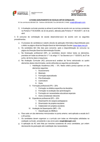 (172340) AGRUPAMENTO DE ESCOLAS ARTUR GONÇALVES
                                                                esagtn@esagtn.com
    N.º de contribuinte 600 083 578 - Telefone 249 830 690 / Fax 249 830 695 / E-MAIL


     f)   A Avaliação curricular prevista na alínea b) será feita de acordo com as normas constantes
          na Portaria nº 83-A/2009, de 22 de janeiro, alterada pela Portaria nº 145-A/2011, de 6 de
          abril.

3. O concurso de contratação de escola desenvolver-se-á de acordo com os seguintes
procedimentos:

     a. O processo de candidatura é aberto através da aplicação informática disponibilizada para
        o efeito na página oficial da Direção-Geral de Administração Escolar (www.dgae.mec.pt);
     b. Os candidatos têm três dias para concorrer, após a disponibilização do concurso na
        página da Direcção-Geral de Administração Escolar;
     c.   Na Graduação profissional (GP), os candidatos devem indicar todos os elementos,
          previstos em todas as alíneas do n.º 1 do artigo 11.º do Decreto-Lei n.º 132/2012, de 27 de
          junho, de forma clara e inequívoca;
     d. Na Avaliação Curricular (AC) procurar-se-á analisar de forma estruturada os quatro
        elementos abaixo discriminados, sendo atribuídas as seguintes ponderações:
                      I. Habilitação Académica (HA) – 5%. Neste critério pontua apenas um dos
                         elementos seguintes:
                               1. Doutoramento
                               2. Mestrado
                               3. Formação especializada
                               4. Pós-Graduação
                               5. Licenciatura
                            6. Outra
                     II. Formação profissional (FP) – 20%
                               1. Formação na didática específica da disciplina
                               2. Formação na avaliação das aprendizagens
                               3. Formação em necessidades educativas especiais
                             4. Outra considerada relevante
                     III. Experiência profissional (EP) – 20%
                               1. Desempenho de cargo(s) pedagógicos
                               2. Dinamizador de projetos escolares
                           3. Colaborador em projetos escolares
                    IV. Avaliação de Desempenho (MP) – 5%
                               1. Classificação de MB/Bom
     e. Para cada um dos elementos mencionados no ponto anterior, será aplicada a escala de 0
        a 20 pontos.
     f.   Os candidatos devem organizar a o currículo com todas as informações solicitadas na
          avaliação curricular, procedendo o seu envio para: esagtn@esagtn.com
     g. A aplicação da AC será feita por tranches sucessivas de cinco candidatos, por ordem
        decrescente da graduação até à satisfação das necessidades.
 