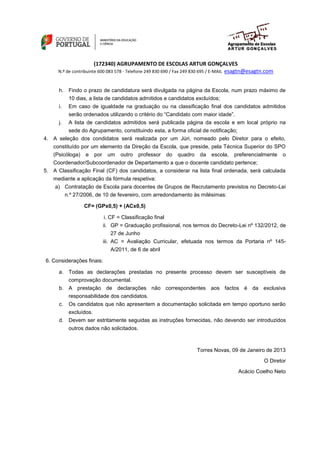 (172340) AGRUPAMENTO DE ESCOLAS ARTUR GONÇALVES
                                                                 esagtn@esagtn.com
     N.º de contribuinte 600 083 578 - Telefone 249 830 690 / Fax 249 830 695 / E-MAIL


      h. Findo o prazo de candidatura será divulgada na página da Escola, num prazo máximo de
         10 dias, a lista de candidatos admitidos e candidatos excluídos;
      i.   Em caso de igualdade na graduação ou na classificação final dos candidatos admitidos
           serão ordenados utilizando o critério do “Candidato com maior idade”.
      j.   A lista de candidatos admitidos será publicada página da escola e em local próprio na
         sede do Agrupamento, constituindo esta, a forma oficial de notificação;
4. A seleção dos condidatos será realizada por um Júri, nomeado pelo Diretor para o efeito,
   constituído por um elemento da Direção da Escola, que preside, pela Técnica Superior do SPO
   (Psicóloga) e por um outro professor do quadro da escola, preferencialmente o
   Coordenador/Subcoordenador de Departamento a que o docente candidato pertence;
5. A Classificação Final (CF) dos candidatos, a considerar na lista final ordenada, será calculada
   mediante a aplicação da fórmula respetiva:
    a) Contratação de Escola para docentes de Grupos de Recrutamento previstos no Decreto-Lei
       n.º 27/2006, de 10 de fevereiro, com arredondamento às milésimas:

                 CF= (GPx0,5) + (ACx0,5)

                           i. CF = Classificação final
                           ii. GP = Graduação profissional, nos termos do Decreto-Lei nº 132/2012, de
                               27 de Junho
                           iii. AC = Avaliação Curricular, efetuada nos termos da Portaria nº 145-
                              A/2011, de 6 de abril

6. Considerações finais:

      a. Todas as declarações prestadas no presente processo devem ser susceptíveis de
         comprovação documental.
      b. A prestação de declarações não correspondentes aos factos é da exclusiva
         responsabilidade dos candidatos.
      c.   Os candidatos que não apresentem a documentação solicitada em tempo oportuno serão
         excluídos.
      d. Devem ser estritamente seguidas as instruções fornecidas, não devendo ser introduzidos
           outros dados não solicitados.



                                                                         Torres Novas, 09 de Janeiro de 2013
                                                                                                   O Diretor
                                                                                         Acácio Coelho Neto
 