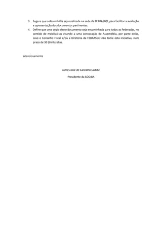 3. Sugere que a Assembléia seja realizada na sede da FEBRASGO, para facilitar a avaliação
      e apresentação dos documentos pertinentes.
   4. Define que uma cópia deste documento seja encaminhada para todas as Federadas, no
      sentido de mobilizá-las visando a uma convocação de Assembléia, por parte delas,
      caso o Conselho Fiscal e/ou a Diretoria da FEBRASGO não tome esta iniciativa, num
      prazo de 30 (trinta) dias.



Atenciosamente



                              James José de Carvalho Cadidé

                                  Presidente da SOGIBA
 