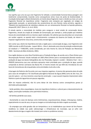 Associação Ambientalista Copaíba
Estrada Municipal da Pedra Branca- s/n - Pedra Branca - Socorro – SP CEP: 13.960-000 –
Fone: (19) 9.9953.8382 www.copaiba.org.br E-mail: atendimento@copaiba.org.br
Isso significa que uma vez que este fragmento for afetado a conectividade funcional dessa paisagem será
totalmente comprometida, trazendo como consequências sérios riscos de perda da biodiversidade. A
inundação da barragem afetará diretamente um trecho desse fragmento maior e dividirá ao meio um outro
fragmento florestal de importância similar. Fragmento este composto por vegetação em estágio de
regeneração avançado, se aproximando das características de uma floresta nativa primária, segundo o
“Relatório do levantamento de indivíduos arbóreos em um remanescente florestal na fazenda palmeiras,
Amparo/SP, 2013” (Diniz Jr, G. et al. 2013).
O estudo aponta a necessidade de medidas para assegurar o atual estado de conservação destes
fragmentos, através da criação de Unidades de Conservação, por exemplo e, ainda propõe que trabalhos
futuros de conectividade entre os mesmos sejam realizados. Ele salienta que essa área deve ser conservada
em caráter urgente, se opondo total e drasticamente a proposta do Governo de Estado, de intervir e
impactar negativamente nessa área, construindo uma barragem.
Sem contar que, diante da importância de toda a região para a conservação da água, esse fragmento está
100% inserido na APA Piracicaba - Juqueri-Mirim – Área II, declarada como área de proteção ambiental pela
Lei estadual n. º 7438/1991, sendo considerada, por esta mesma lei, Zona de Proteção aos Mananciais
(SMA - Secretaria do Meio Ambiente, 2001).
Essa região destaca-se como Área Prioritária para a Produção de Água, de acordo com o Plano Diretor para
Recomposição Florestal. Estudo realizado em 2005 (Plano Diretor para a recomposição florestal visando a
produção de água nas bacias hidrográficas dos rios Piracicaba, Capivari e Jundiaí – Relatório Final – Vol. I,
PROESP) demonstrou que essa sub-bacia apresenta maior prioridade para a produção de água, quando
comparada às demais sub-bacias das Bacias PCJ. O mesmo estudo cita que 66% das microbacias da sub-
bacia do Camanducaia são enquadradas como prioridades muito alta e alta.
A barragem de Pedreira não fica atrás com seus impactos negativos. A mesma não apresenta plano de ação
para casos de emergência e foi classificada pela Agência Nacional de Águas (ANA) como de alto risco, em
caso de ruptura – um risco inerente a esse tipo de construção – o que causará impactos imprevisíveis sobre
Pedreira e parte de Jaguariúna em poucos segundos.
Além do impacto ambiental, não há como deixar de citar diversas outras consequências graves já
alarmadas pela população:
- Serão perdidos sítios arqueológicos, locais de importância histórica e cultural para o desenvolvimento da
região, construções tombadas como patrimônio histórico;
- 82 famílias perderão suas casas;
- Aumentarão os casos de doenças como leishmaniose, esquistossomose, dengue, chikungunya, malária,
especialmente no caso de seca, em que as margens se tornarão brejos de lodo e esgoto acumulado;
- Os empregos que serão gerados vão ser temporários e se os trabalhadores que vierem de fora fixarem
residência na cidade isso pode sobrecarregar a infraestrutura do município, que já sofre com
abastecimento de água e esgoto não tratado (sem contar os problemas sociais);
 