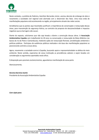 Associação Ambientalista Copaíba
Estrada Municipal da Pedra Branca- s/n - Pedra Branca - Socorro – SP CEP: 13.960-000 –
Fone: (19) 9.9953.8382 www.copaiba.org.br E-mail: atendimento@copaiba.org.br
Neste contexto, o prefeito de Pedreira, Hamilton Bernardes Júnior, assinou decreto de embargo da obra e
novamente a sociedade civil regional está alarmada com o desenrolar dos fatos. Uma nova onda de
manifestações populares está acontecendo na região, principalmente através das redes sociais.
Acreditamos que os pontos aqui levantados justificam a importância da conservação e restauração dessas
áreas, para manutenção da segurança hídrica, ao contrário da proposta de desconectividade e impactos
negativos que as barragens vão causar.
Diante do exposto, solicitamos que não seja levada a diante a construção dessas obras. A Associação
Ambientalista Copaíba vem trabalhando há 20 anos na conservação e restauração da Mata Atlântica nas
bacias do rio do Peixe e Camanducaia, mediante ações de restauração florestal, sensibilização ambiental e
políticas públicas. Participou de audiências públicas realizadas e de duas das manifestações populares se
posicionando contrária a essas obras.
Agora, novamente a sociedade acorre à Copaíba, buscando apoio e representatividade na defesa do meio
ambiente. Neste sentido, esperamos de vossa instituição as providências cabíveis e sejam levados em
consideração os argumentos apontados neste ofício.
À disposição para possíveis esclarecimentos, aguardamos manifestação de vossa parte.
Atenciosamente,
Dervino Dermino Santin
Presidente da Associação Ambientalista Copaíba
Com cópia para:
 