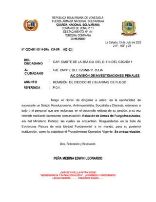 REPÚBLICA BOLIVARIANA DE VENEZUELA
FUERZA ARMADA NACIONAL BOLIVARIANA
GUARDIA NACIONAL BOLIVARIANA
COMANDO DE ZONA Nº 11
DESTACAMENTO Nº 114
TERCERA COMPAÑIA
COMANDO
La Cañada, 15 de Julio de 2022
211°, 163° y 23
N° CZGNB11-D114-3RA. CIA-SP: 602 -22 /
DEL
CIUDADANO
:
CAP. CMDTE DE LA 3RA CIA DEL D-114 DEL CZGNB11
AL
CIUDADANO
: G/B. CMDTE DEL CZGNB-11 ZULIA
A/C DIVISIÓN DE INVESTIGACIONES PENALES
ASUNTO : REMISIÓN DE DIECIOCHO (18) ARMAS DE FUEGO
REFERENCIA : P.O.V.
Tengo el Honor de dirigirme a usted, en la oportunidad de
expresarle un Saludo Revolucionario, Antiimperialista, Socialista y Chavista, extensivo a
todo o el personal que une esfuerzos en el desarrollo exitoso de su gestión, a su vez
remitirle mediante la presente comunicación: Relación de Armas de FuegoIncautadas,
a/o del Ministerio Publico; las cuales se encuentran Resguardadas en la Sala de
Evidencias Físicas de esta Unidad Fundamental a mi mando, para su posterior
inutilización, como lo establece el Procedimiento Operativo Vigente. Se anexa relación.
Dios, Federación y Revolución.
PEÑA MEDINA EDWIN LEONARDO
¡CHÁVEZ VIVE! ¡LA PATRIA SIGUE!
“INDEPENDENCIA Y PATRIA SOCIALISTA”... ¡VIVIREMOS Y VENCEREMOS!
LEALES SIEMPRE………. TRAIDORES NUNCA…….
 