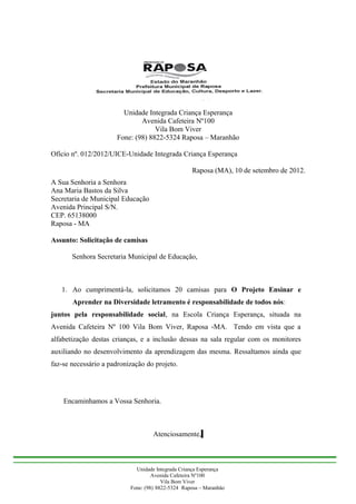 Unidade Integrada Criança Esperança
                              Avenida Cafeteira Nº100
                                   Vila Bom Viver
                      Fone: (98) 8822-5324 Raposa – Maranhão

Ofício nº. 012/2012/UICE-Unidade Integrada Criança Esperança

                                                   Raposa (MA), 10 de setembro de 2012.
A Sua Senhoria a Senhora
Ana Maria Bastos da Silva
Secretaria de Municipal Educação
Avenida Principal S/N.
CEP. 65138000
Raposa - MA

Assunto: Solicitação de camisas

       Senhora Secretaria Municipal de Educação,



   1. Ao cumprimentá-la, solicitamos 20 camisas para O Projeto Ensinar e
       Aprender na Diversidade letramento é responsabilidade de todos nós:
juntos pela responsabilidade social, na Escola Criança Esperança, situada na
Avenida Cafeteira Nº 100 Vila Bom Viver, Raposa -MA. Tendo em vista que a
alfabetização destas crianças, e a inclusão dessas na sala regular com os monitores
auxiliando no desenvolvimento da aprendizagem das mesma. Ressaltamos ainda que
faz-se necessário a padronização do projeto.




    Encaminhamos a Vossa Senhoria.



                                    Atenciosamente,



                             Unidade Integrada Criança Esperança
                                    Avenida Cafeteira Nº100
                                        Vila Bom Viver
                           Fone: (98) 8822-5324 Raposa – Maranhão
 