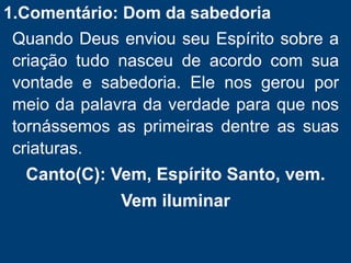 1.Comentário: Dom da sabedoria
Quando Deus enviou seu Espírito sobre a
criação tudo nasceu de acordo com sua
vontade e sabedoria. Ele nos gerou por
meio da palavra da verdade para que nos
tornássemos as primeiras dentre as suas
criaturas.
Canto(C): Vem, Espírito Santo, vem.
Vem iluminar
 
