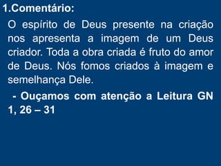 1.Comentário:
O espírito de Deus presente na criação
nos apresenta a imagem de um Deus
criador. Toda a obra criada é fruto do amor
de Deus. Nós fomos criados à imagem e
semelhança Dele.
- Ouçamos com atenção a Leitura GN
1, 26 – 31
 