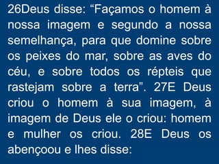 26Deus disse: “Façamos o homem à
nossa imagem e segundo a nossa
semelhança, para que domine sobre
os peixes do mar, sobre as aves do
céu, e sobre todos os répteis que
rastejam sobre a terra”. 27E Deus
criou o homem à sua imagem, à
imagem de Deus ele o criou: homem
e mulher os criou. 28E Deus os
abençoou e lhes disse:
 