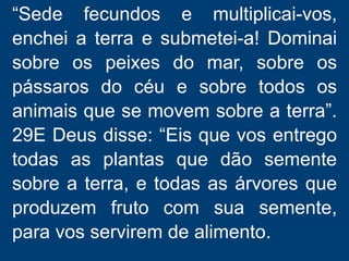 “Sede fecundos e multiplicai-vos,
enchei a terra e submetei-a! Dominai
sobre os peixes do mar, sobre os
pássaros do céu e sobre todos os
animais que se movem sobre a terra”.
29E Deus disse: “Eis que vos entrego
todas as plantas que dão semente
sobre a terra, e todas as árvores que
produzem fruto com sua semente,
para vos servirem de alimento.
 