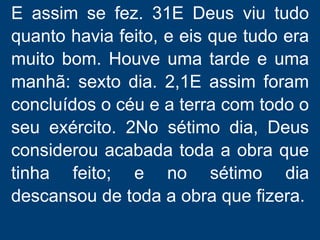 E assim se fez. 31E Deus viu tudo
quanto havia feito, e eis que tudo era
muito bom. Houve uma tarde e uma
manhã: sexto dia. 2,1E assim foram
concluídos o céu e a terra com todo o
seu exército. 2No sétimo dia, Deus
considerou acabada toda a obra que
tinha feito; e no sétimo dia
descansou de toda a obra que fizera.
 