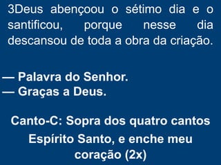 3Deus abençoou o sétimo dia e o
santificou, porque nesse dia
descansou de toda a obra da criação.
— Palavra do Senhor.
— Graças a Deus.
Canto-C: Sopra dos quatro cantos
Espírito Santo, e enche meu
coração (2x)
 