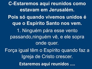 C-Estaremos aqui reunidos como
estavam em Jerusalém.
Pois só quando vivemos unidos é
que o Espírito Santo nos vem.
1. Ninguém pára esse vento
passando,ninguém vê, e ele sopra
onde quer.
Força igual têm o Espírito quando faz a
Igreja de Cristo crescer.
Estaremos aqui reunidos ....
 