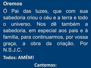 Oremos
Ó Pai das luzes, que com sua
sabedoria criou o céu e a terra e todo
o universo. Nos dê também a
sabedoria, em especial aos pais e à
família, para continuarmos, por vossa
graça, a obra da criação. Por
N.S.J.C.
Todos: AMÉM!
Cantemos:
 