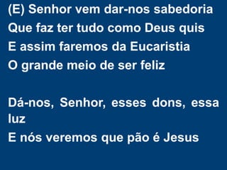 (E) Senhor vem dar-nos sabedoria
Que faz ter tudo como Deus quis
E assim faremos da Eucaristia
O grande meio de ser feliz
Dá-nos, Senhor, esses dons, essa
luz
E nós veremos que pão é Jesus
 