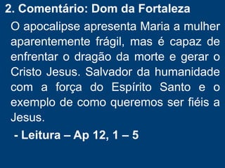 2. Comentário: Dom da Fortaleza
O apocalipse apresenta Maria a mulher
aparentemente frágil, mas é capaz de
enfrentar o dragão da morte e gerar o
Cristo Jesus. Salvador da humanidade
com a força do Espírito Santo e o
exemplo de como queremos ser fiéis a
Jesus.
- Leitura – Ap 12, 1 – 5
 