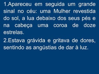 1.Apareceu em seguida um grande
sinal no céu: uma Mulher revestida
do sol, a lua debaixo dos seus pés e
na cabeça uma coroa de doze
estrelas.
2.Estava grávida e gritava de dores,
sentindo as angústias de dar à luz.
 